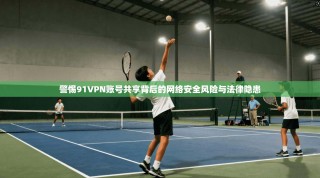 警惕91VPN账号共享背后的网络安全风险与法律隐患