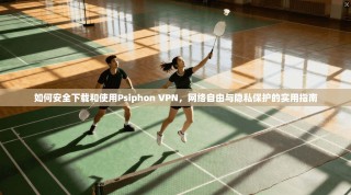 如何安全下载和使用Psiphon VPN，网络自由与隐私保护的实用指南