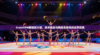 CrossVPN翻越防火墙，技术挑战与网络合规性的边界探索