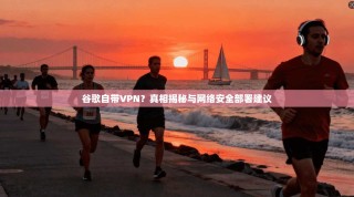 谷歌自带VPN？真相揭秘与网络安全部署建议