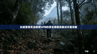 长城宽带无法使用VPN的常见原因及解决方案详解
