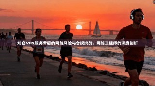知名VPN服务背后的网络风险与合规挑战，网络工程师的深度剖析