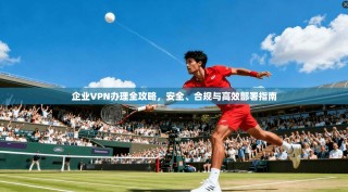 企业VPN办理全攻略，安全、合规与高效部署指南