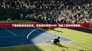 下载美服游戏或应用，是否真的需要VPN？网络工程师深度解析