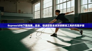 ExpressVPN下载指南，安全、快速获取全球顶级翻墙工具的完整步骤