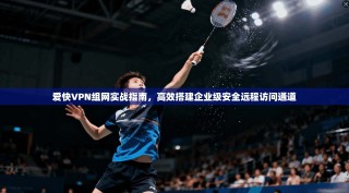 爱快VPN组网实战指南，高效搭建企业级安全远程访问通道