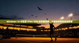 Windows 10 中配置 IPSec VPN 的完整指南，从基础原理到实战部署