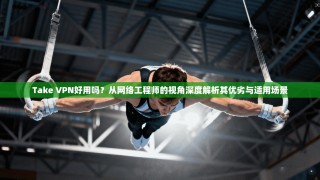 Take VPN好用吗？从网络工程师的视角深度解析其优劣与适用场景