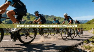 如何合法合规地配置VPN以提升网络访问效率与安全性