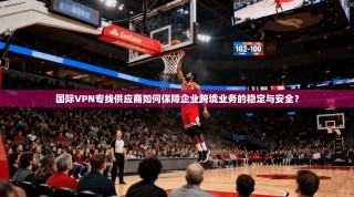 国际VPN专线供应商如何保障企业跨境业务的稳定与安全？
