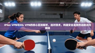 IPSec VPN与SSL VPN的核心区别解析，选对技术，构建安全高效的远程访问网络