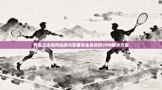 外贸企业如何选择与部署安全高效的VPN解决方案