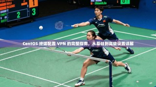 CentOS 终端配置 VPN 的完整指南，从基础到高级设置详解