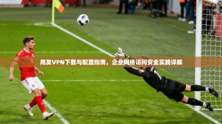 用友VPN下载与配置指南，企业网络访问安全实践详解