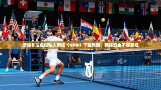 警惕非法虚拟私人网络（VPN）下载风险，网络安全不容忽视