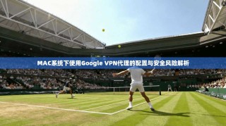 MAC系统下使用Google VPN代理的配置与安全风险解析