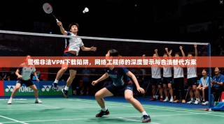 警惕非法VPN下载陷阱，网络工程师的深度警示与合法替代方案