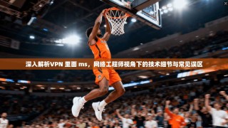 深入解析VPN 里面 ms，网络工程师视角下的技术细节与常见误区