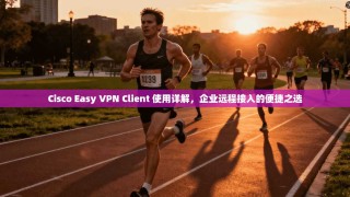 Cisco Easy VPN Client 使用详解，企业远程接入的便捷之选
