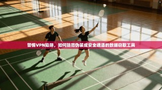 警惕VPN陷阱，如何防范伪装成安全通道的数据窃取工具