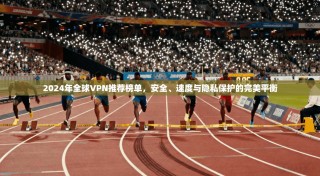 2024年全球VPN推荐榜单，安全、速度与隐私保护的完美平衡