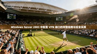 Windows Server 2003 中配置 VPN 端口的完整指南与安全实践