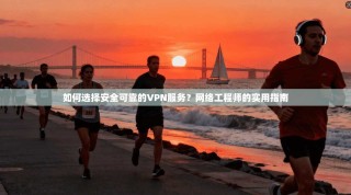 如何选择安全可靠的VPN服务？网络工程师的实用指南