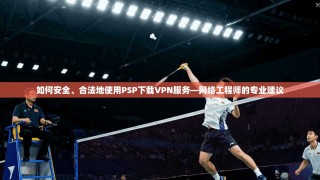 如何安全、合法地使用PSP下载VPN服务—网络工程师的专业建议