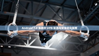 Android 7.0 系统中 VPN 配置与安全优化指南