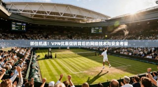 抓住机遇！VPN优惠促销背后的网络技术与安全考量