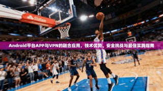 Android平台APP与VPN的融合应用，技术优势、安全挑战与最佳实践指南