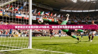 俄罗斯正式全面封禁VPN服务，网络主权与数字自由的博弈
