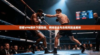 警惕VPN境外下载陷阱，网络安全与合规风险全解析