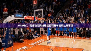 VPN快車，高速稳定网络连接的利器与使用注意事项
