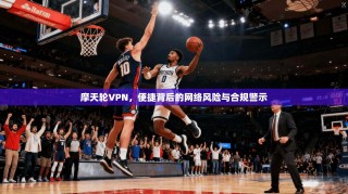 摩天轮VPN，便捷背后的网络风险与合规警示