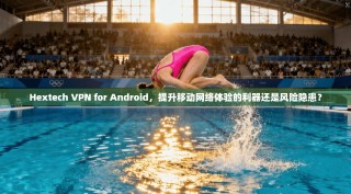 Hextech VPN for Android，提升移动网络体验的利器还是风险隐患？