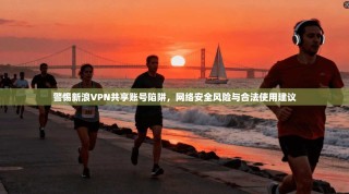 警惕新浪VPN共享账号陷阱，网络安全风险与合法使用建议