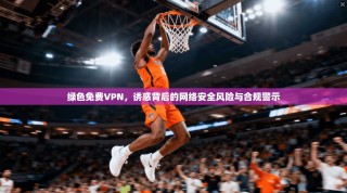 绿色免费VPN，诱惑背后的网络安全风险与合规警示