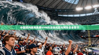 中国境内使用免费VPN的法律风险与网络安全警示