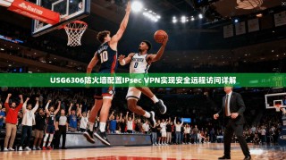 USG6306防火墙配置IPsec VPN实现安全远程访问详解
