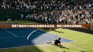 警惕下载软件VPN背后的网络安全风险，网络工程师的深度解析