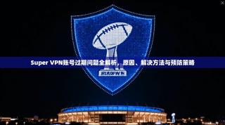 Super VPN账号过期问题全解析，原因、解决方法与预防策略