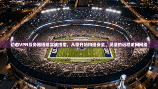 动态VPN服务器搭建实战指南，从零开始构建安全、灵活的远程访问网络