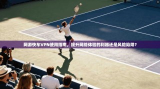 网游快车VPN使用指南，提升网络体验的利器还是风险陷阱？