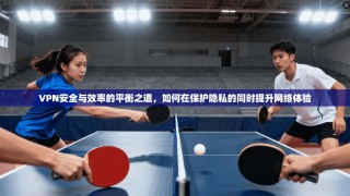 VPN安全与效率的平衡之道，如何在保护隐私的同时提升网络体验