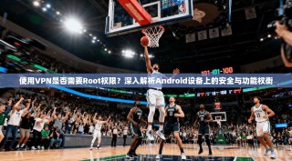 使用VPN是否需要Root权限？深入解析Android设备上的安全与功能权衡