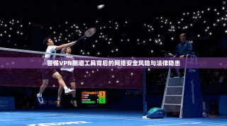 警惕VPN翻墙工具背后的网络安全风险与法律隐患