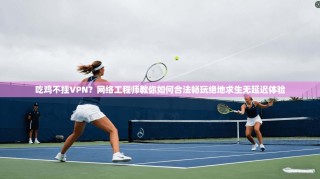 吃鸡不挂VPN？网络工程师教你如何合法畅玩绝地求生无延迟体验