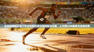 企业级网络环境下安全高效的境外访问解决方案，上外网VPN推荐与选型指南