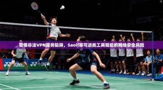 警惕非法VPN服务陷阱，Saoif等可进类工具背后的网络安全风险